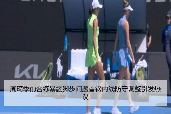周琦季前合练暴露脚步问题首钢内线防守调整引发热议